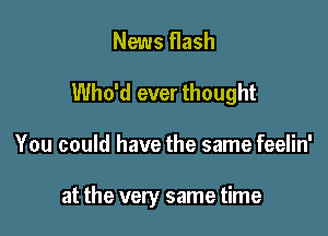 News flash
Who'd ever thought

You could have the same feelin'

at the very same time