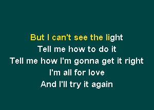 But I can't see the light
Tell me how to do it

Tell me how I'm gonna get it right
I'm all for love
And I'll try it again