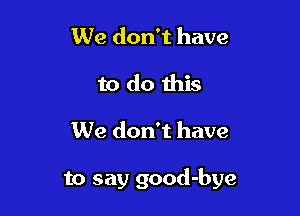 We don't have
to do this

We don't have

to say good-bye