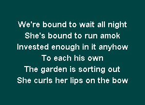 We're bound to wait all night
She's bound to run amok
Invested enough in it anyhow
To each his own
The garden is sorting out
She curls her lips on the bow