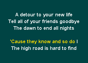 A detour to your new life
Tell all of your friends goodbye
The dawn to end all nights

'Cause they know and so do I
The high road is hard to find