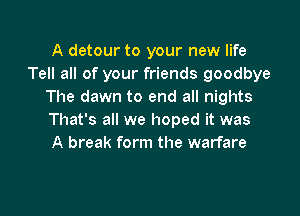 A detour to your new life
Tell all of your friends goodbye
The dawn to end all nights

That's all we hoped it was
A break form the warfare