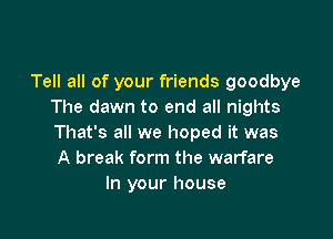 Tell all of your friends goodbye
The dawn to end all nights

That's all we hoped it was
A break form the warfare
In your house