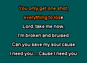 You only get one shot,
everything to lose
Lord, take me now,

I'm broken and bruised

Can you save my soul cause

lneed you.... Cause I need you