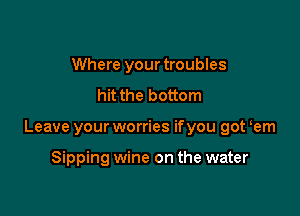 Where your troubles
hit the bottom

Leave your worries ifyou got em

Sipping wine on the water