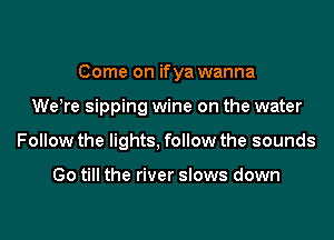 Come on if ya wanna

WeWe sipping wine on the water
Follow the lights, follow the sounds

Go till the river slows down