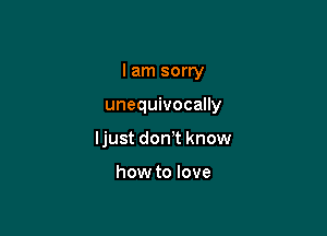 I am sorry

unequivocally
ljust don't know

how to love