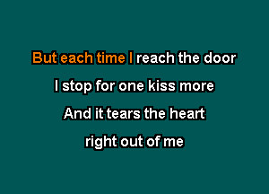 But each time I reach the door
I stop for one kiss more
And it tears the heart

right out of me