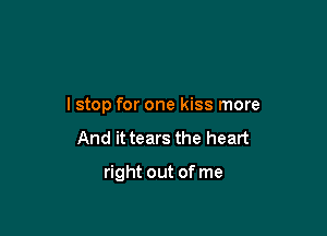 I stop for one kiss more

And it tears the heart

right out of me