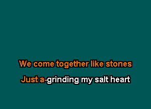 We come together like stones

Just a-grinding my salt heart