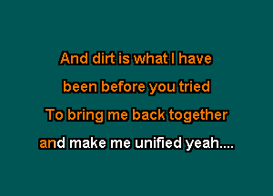 And dirt is what I have
been before you tried

To bring me back together

and make me unified yeah...