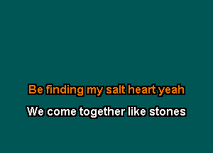 Be finding my salt heart yeah

We come together like stones