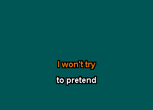 I won't try

to pretend