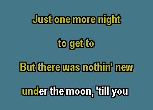 Just one more night
to get to

But there was nothin' new

under the moon, 'till you
