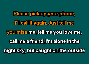 Please pick up your phone,
I'll call it again, Just tell me
you miss me, tell me you love me,
call me a friend, I'm alone in the

night sky, but caught on the outside