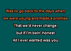 Was to go back to the days when
we were young and made a promise
That we'd never change,
but ifl'm bein' honest

All I ever wanted was you