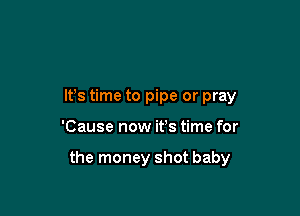 It's time to pipe or pray

'Cause now it's time for

the money shot baby