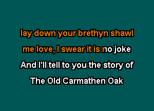 lay down your brethyn shawl

me love, I swear it is nojoke
And I'll tell to you the story of
The Old Carmathen Oak