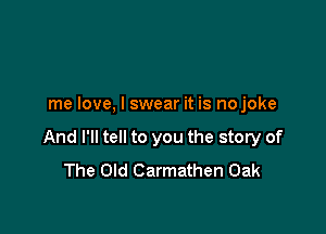 me love, I swear it is no joke

And I'll tell to you the story of
The Old Carmathen Oak