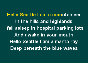 Hello Seattle I am a mountaineer
In the hills and highlands
I fall asleep in hospital parking lots
And awake in your mouth
Hello Seattle I am a manta ray
Deep beneath the blue waves