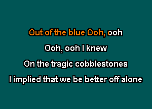 Out ofthe blue Ooh, ooh

Ooh, ooh I knew

0n the tragic cobblestones

I implied that we be better off alone