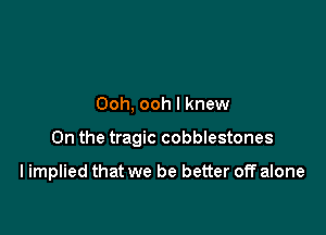 Ooh, ooh I knew

0n the tragic cobblestones

I implied that we be better off alone