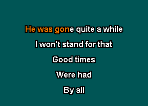 He was gone quite a while

I won't stand for that
Good times
Were had
By all