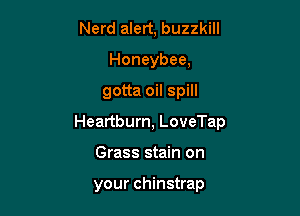 Nerd alert, buzzkill
Honeybee,

gotta oil spill

Heartburn, LoveTap

Grass stain on

your chinstrap