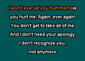 I won't ever let you hurt me how
you hurt me, Again, ever again
You don't get to take all of me
And I don't need your apology

I don't recognize you,

not anymore