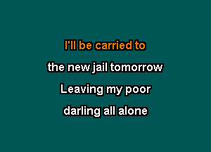 I'll be carried to

the newjail tomorrow

Leaving my poor

darling all alone