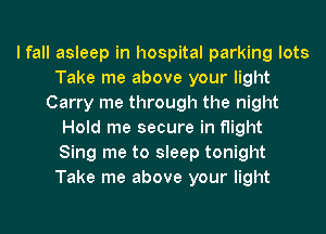 I fall asleep in hospital parking lots
Take me above your light
Carry me through the night
Hold me secure in flight
Sing me to sleep tonight
Take me above your light