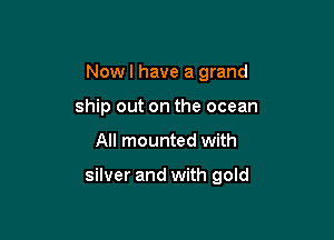 Now I have a grand
ship out on the ocean

All mounted with

silver and with gold