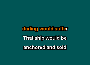 darling would suffer

That ship would be

anchored and sold