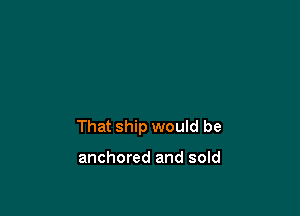 That ship would be

anchored and sold