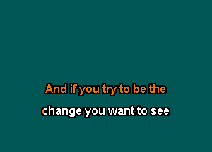 And ifyou try to be the

change you want to see