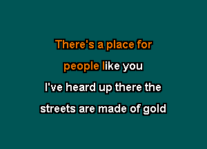 There's a place for

people like you

I've heard up there the

streets are made of gold