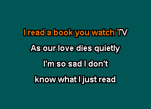 I read a book you watch TV

As our love dies quietly

I'm so sad I don't

know what ljust read