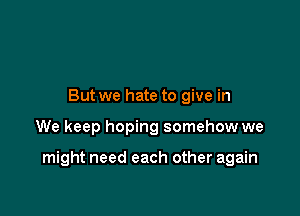 But we hate to give in

We keep hoping somehow we

might need each other again