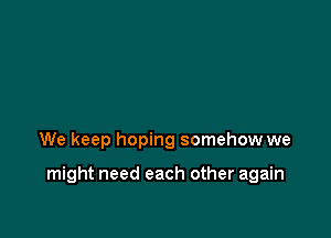 We keep hoping somehow we

might need each other again