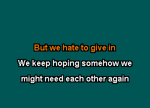 But we hate to give in

We keep hoping somehow we

might need each other again