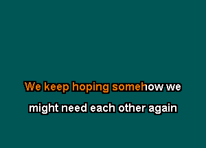 We keep hoping somehow we

might need each other again