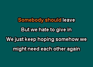 Somebody should leave

But we hate to give in

We just keep hoping somehow we

might need each other again