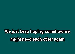 We just keep hoping somehow we

might need each other again