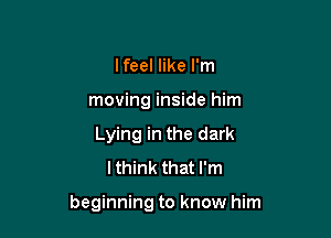 Ifeel like I'm
moving inside him
Lying in the dark
lthink that I'm

beginning to know him