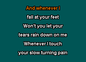 And wheneverl

fall at your feet

Won't you let your

tears rain down on me
Whenever I touch

your slow turning pain