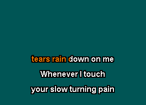 tears rain down on me

Whenever I touch

your slow turning pain