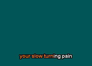 your slow turning pain