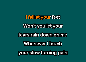 lfall at your feet

Won't you let your

tears rain down on me
Whenever I touch

your slow turning pain