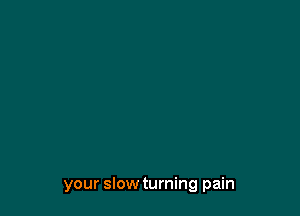 your slow turning pain