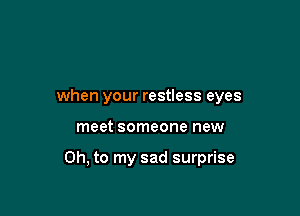 when your restless eyes

meet someone new

Oh, to my sad surprise
